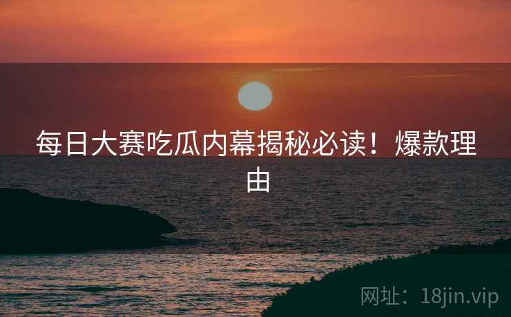 每日大赛吃瓜内幕揭秘必读！爆款理由