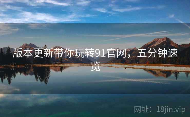 版本更新带你玩转91官网，五分钟速览