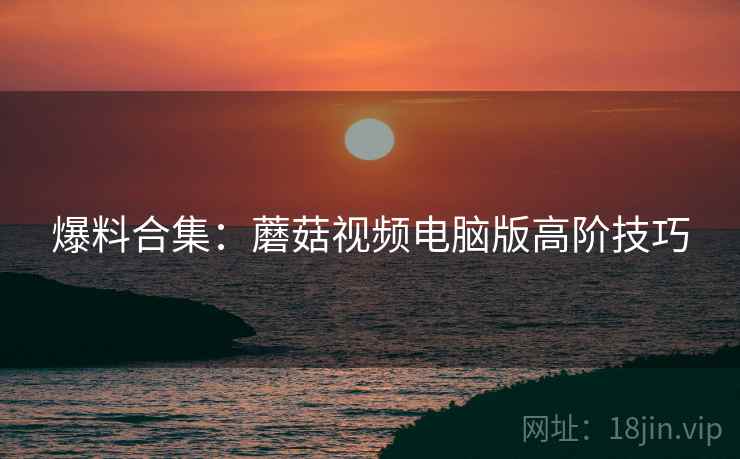 爆料合集：蘑菇视频电脑版高阶技巧