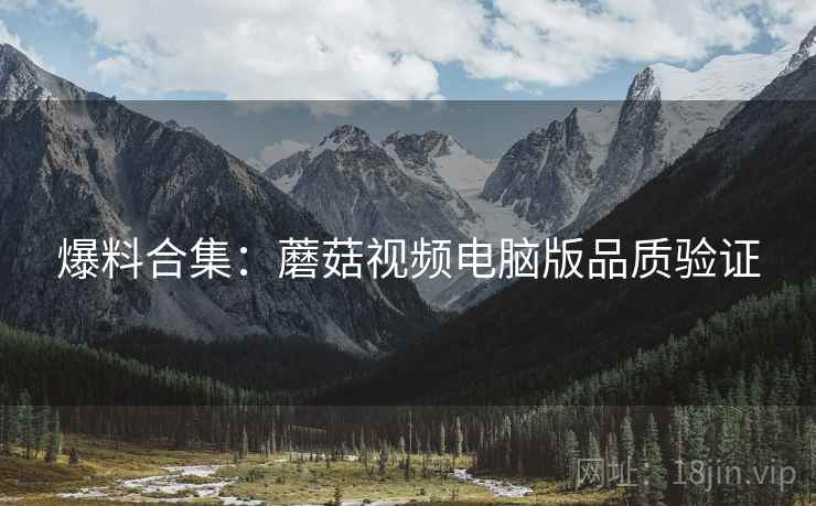 爆料合集：蘑菇视频电脑版品质验证
