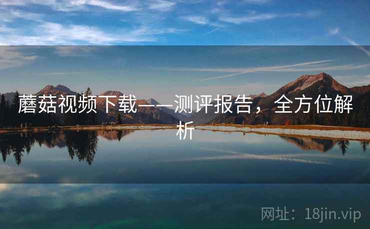 蘑菇视频下载——测评报告，全方位解析