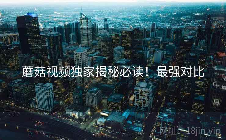 蘑菇视频独家揭秘必读！最强对比